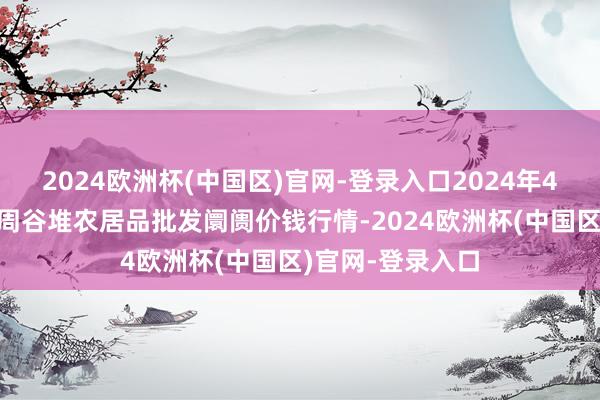 2024欧洲杯(中国区)官网-登录入口2024年4月8日安徽合肥周谷堆农居品批发阛阓价钱行情-2024欧洲杯(中国区)官网-登录入口