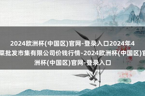 2024欧洲杯(中国区)官网-登录入口2024年4月8日宁波蔬菜批发市集有限公司价钱行情-2024欧洲杯(中国区)官网-登录入口