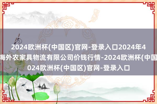 2024欧洲杯(中国区)官网-登录入口2024年4月8日宁夏海吉星海外农家具物流有限公司价钱行情-2024欧洲杯(中国区)官网-登录入口