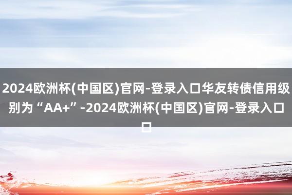 2024欧洲杯(中国区)官网-登录入口华友转债信用级别为“AA+”-2024欧洲杯(中国区)官网-登录入口