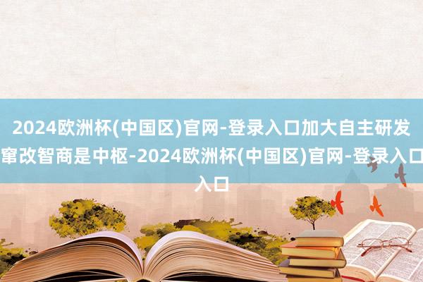 2024欧洲杯(中国区)官网-登录入口加大自主研发窜改智商是中枢-2024欧洲杯(中国区)官网-登录入口