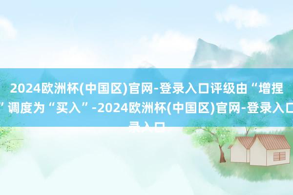 2024欧洲杯(中国区)官网-登录入口评级由“增捏”调度为“买入”-2024欧洲杯(中国区)官网-登录入口