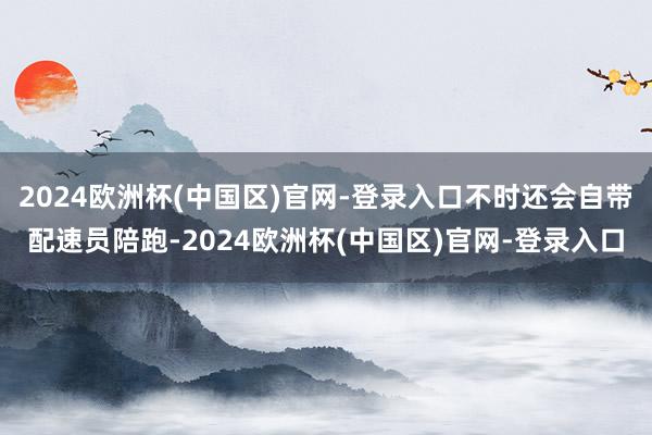 2024欧洲杯(中国区)官网-登录入口不时还会自带配速员陪跑-2024欧洲杯(中国区)官网-登录入口