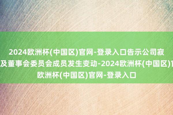 2024欧洲杯(中国区)官网-登录入口告示公司寂寞非践诺董事及董事会委员会成员发生变动-2024欧洲杯(中国区)官网-登录入口