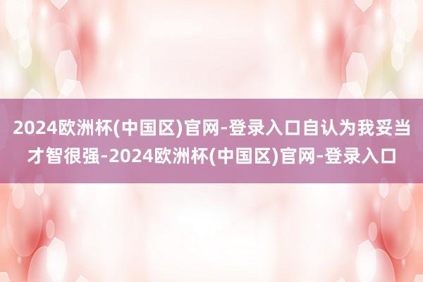 2024欧洲杯(中国区)官网-登录入口自认为我妥当才智很强-2024欧洲杯(中国区)官网-登录入口