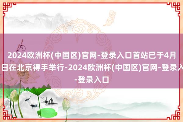 2024欧洲杯(中国区)官网-登录入口首站已于4月21日在北京得手举行-2024欧洲杯(中国区)官网-登录入口