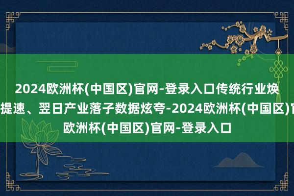 2024欧洲杯(中国区)官网-登录入口传统行业焕新、新兴产业提速、翌日产业落子数据炫夸-2024欧洲杯(中国区)官网-登录入口