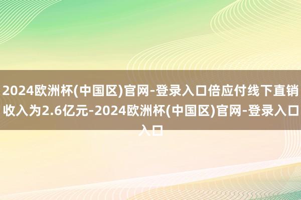 2024欧洲杯(中国区)官网-登录入口倍应付线下直销收入为2.6亿元-2024欧洲杯(中国区)官网-登录入口