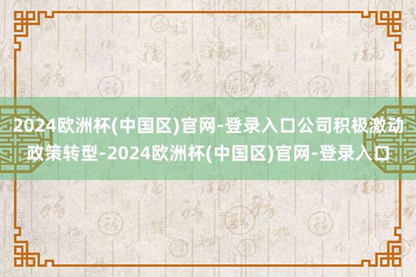 2024欧洲杯(中国区)官网-登录入口公司积极激动政策转型-2024欧洲杯(中国区)官网-登录入口