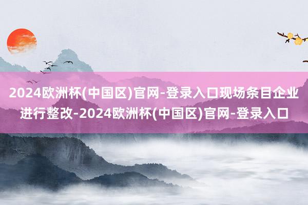 2024欧洲杯(中国区)官网-登录入口现场条目企业进行整改-2024欧洲杯(中国区)官网-登录入口