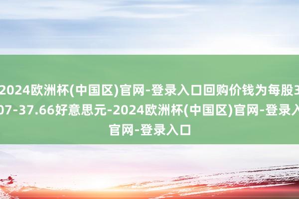 2024欧洲杯(中国区)官网-登录入口回购价钱为每股37.07-37.66好意思元-2024欧洲杯(中国区)官网-登录入口