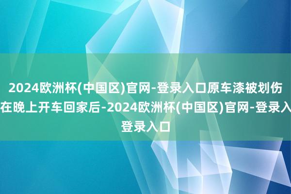 2024欧洲杯(中国区)官网-登录入口原车漆被划伤！在晚上开车回家后-2024欧洲杯(中国区)官网-登录入口