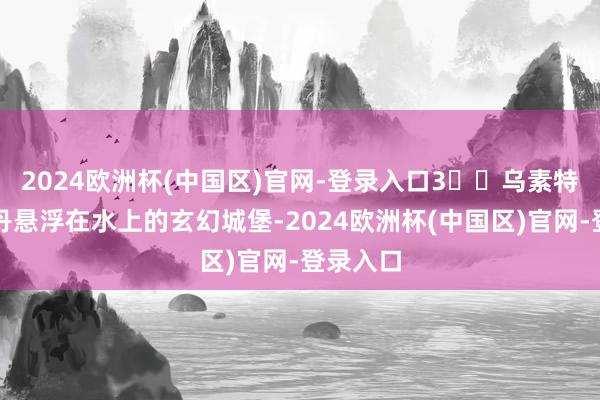 2024欧洲杯(中国区)官网-登录入口3️⃣乌素特水上雅丹悬浮在水上的玄幻城堡-2024欧洲杯(中国区)官网-登录入口