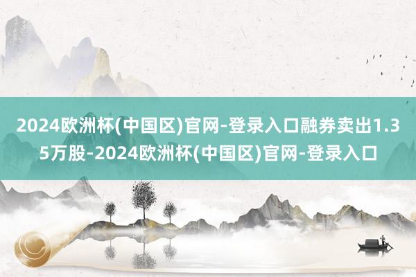 2024欧洲杯(中国区)官网-登录入口融券卖出1.35万股-2024欧洲杯(中国区)官网-登录入口