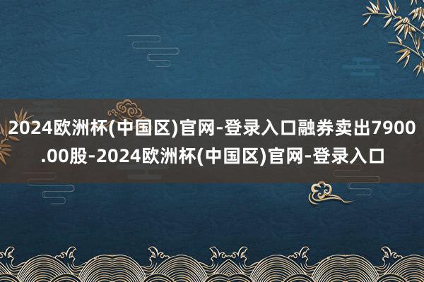 2024欧洲杯(中国区)官网-登录入口融券卖出7900.00股-2024欧洲杯(中国区)官网-登录入口