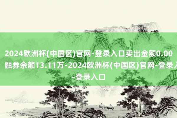 2024欧洲杯(中国区)官网-登录入口卖出金额0.00元；融券余额13.11万-2024欧洲杯(中国区)官网-登录入口