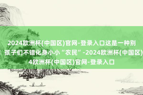 2024欧洲杯(中国区)官网-登录入口这是一种别样新奇的体验！孩子们不错化身小小“农民”-2024欧洲杯(中国区)官网-登录入口