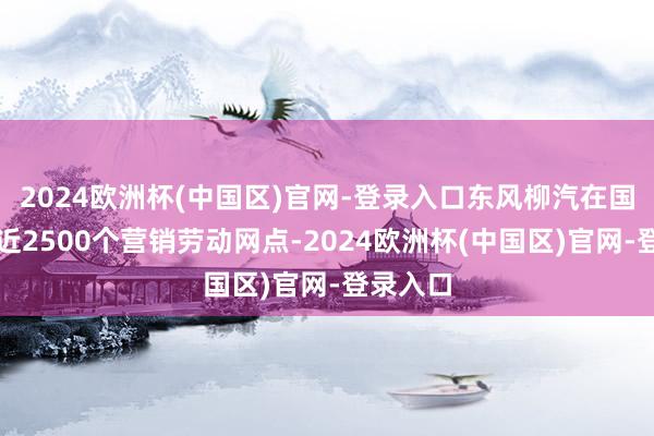 2024欧洲杯(中国区)官网-登录入口东风柳汽在国内领有近2500个营销劳动网点-2024欧洲杯(中国区)官网-登录入口