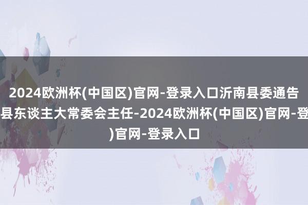 2024欧洲杯(中国区)官网-登录入口沂南县委通告、沂南县东谈主大常委会主任-2024欧洲杯(中国区)官网-登录入口