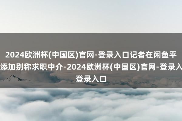 2024欧洲杯(中国区)官网-登录入口记者在闲鱼平台添加别称求职中介-2024欧洲杯(中国区)官网-登录入口