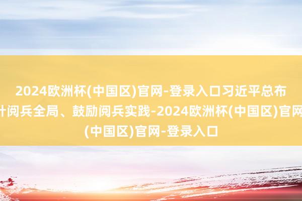 2024欧洲杯(中国区)官网-登录入口习近平总布告持续方针阅兵全局、鼓励阅兵实践-2024欧洲杯(中国区)官网-登录入口