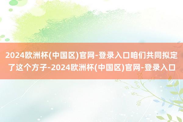 2024欧洲杯(中国区)官网-登录入口咱们共同拟定了这个方子-2024欧洲杯(中国区)官网-登录入口