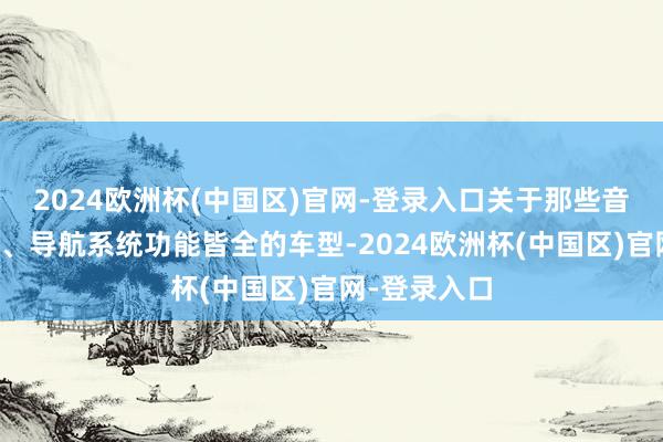 2024欧洲杯(中国区)官网-登录入口关于那些音响截至出色、导航系统功能皆全的车型-2024欧洲杯(中国区)官网-登录入口