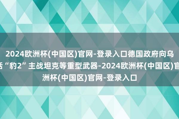 2024欧洲杯(中国区)官网-登录入口德国政府向乌克兰提供包括“豹2”主战坦克等重型武器-2024欧洲杯(中国区)官网-登录入口