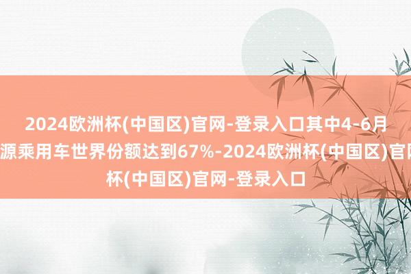 2024欧洲杯(中国区)官网-登录入口其中4-6月的中国新能源乘用车世界份额达到67%-2024欧洲杯(中国区)官网-登录入口