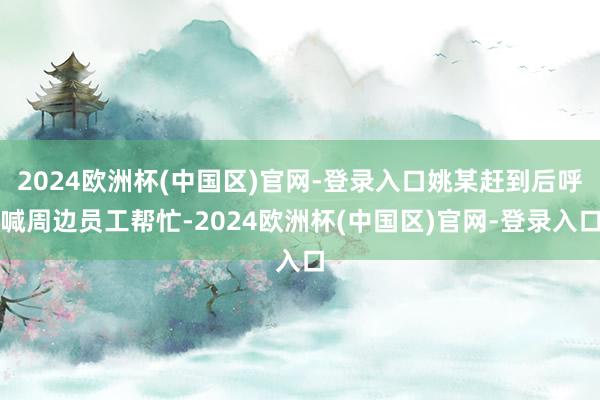 2024欧洲杯(中国区)官网-登录入口姚某赶到后呼喊周边员工帮忙-2024欧洲杯(中国区)官网-登录入口