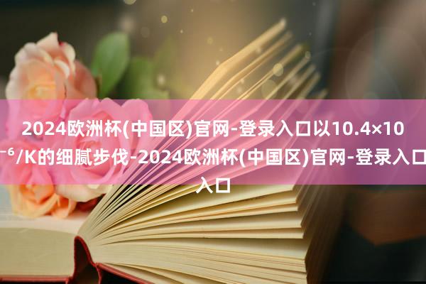 2024欧洲杯(中国区)官网-登录入口以10.4×10⁻⁶/K的细腻步伐-2024欧洲杯(中国区)官网-登录入口