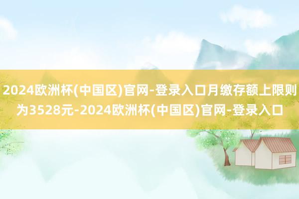 2024欧洲杯(中国区)官网-登录入口月缴存额上限则为3528元-2024欧洲杯(中国区)官网-登录入口