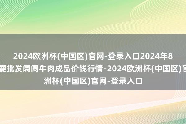 2024欧洲杯(中国区)官网-登录入口2024年8月7日寰宇主要批发阛阓牛肉成品价钱行情-2024欧洲杯(中国区)官网-登录入口