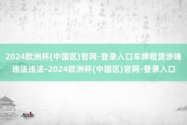 2024欧洲杯(中国区)官网-登录入口车牌租赁涉嫌违法违法-2024欧洲杯(中国区)官网-登录入口