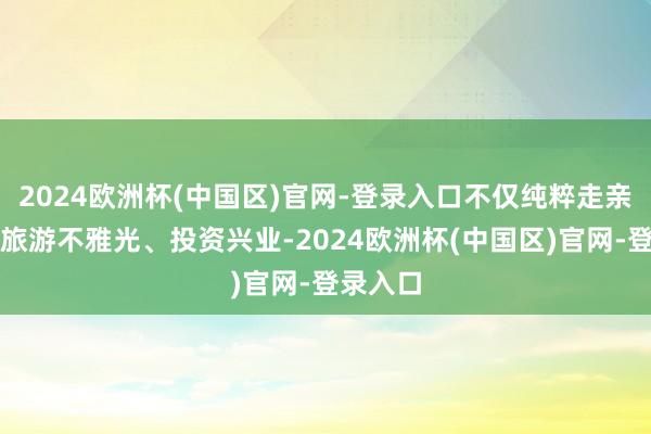 2024欧洲杯(中国区)官网-登录入口不仅纯粹走亲访友、旅游不雅光、投资兴业-2024欧洲杯(中国区)官网-登录入口