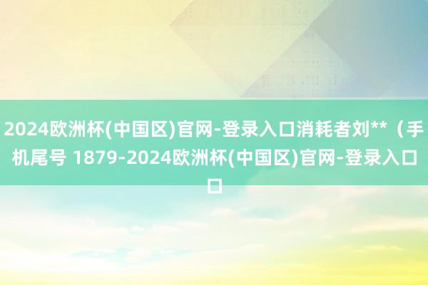 2024欧洲杯(中国区)官网-登录入口消耗者刘**（手机尾号 1879-2024欧洲杯(中国区)官网-登录入口