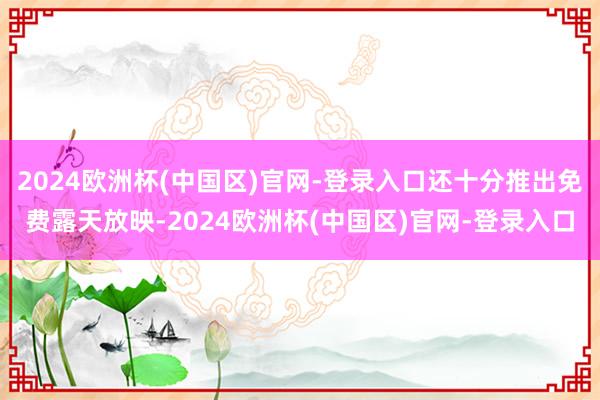 2024欧洲杯(中国区)官网-登录入口还十分推出免费露天放映-2024欧洲杯(中国区)官网-登录入口