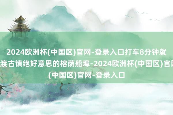 2024欧洲杯(中国区)官网-登录入口打车8分钟就不错住到中渡古镇绝好意思的榕荫船埠-2024欧洲杯(中国区)官网-登录入口