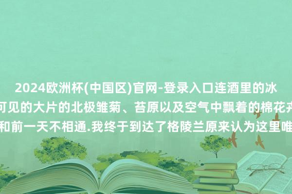 2024欧洲杯(中国区)官网-登录入口连酒里的冰皆来自于冰川比如这里随地可见的大片的北极雏菊、苔原以及空气中飘着的棉花卉再比如每天的冰山始终和前一天不相通.我终于到达了格陵兰原来认为这里唯一冰山但原来这里不惟一冰山.ps这组图皆是day 1在Ilulissat伊卢利萨特（冰山的道理）拍的～确凿是一个很好意思的城市！-2024欧洲杯(中国区)官网-登录入口