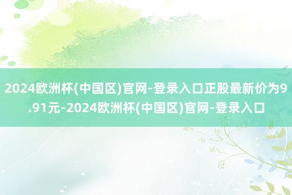 2024欧洲杯(中国区)官网-登录入口正股最新价为9.91元-2024欧洲杯(中国区)官网-登录入口