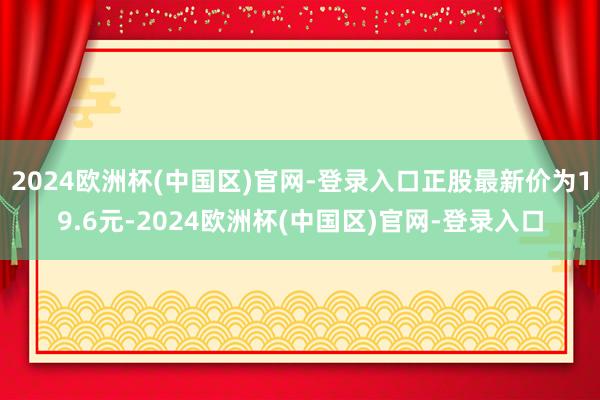 2024欧洲杯(中国区)官网-登录入口正股最新价为19.6元-2024欧洲杯(中国区)官网-登录入口