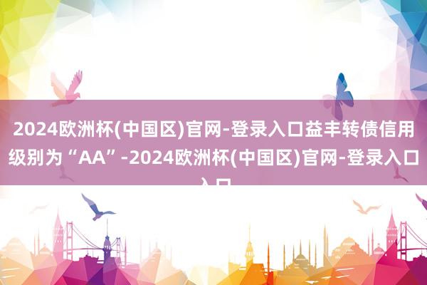 2024欧洲杯(中国区)官网-登录入口益丰转债信用级别为“AA”-2024欧洲杯(中国区)官网-登录入口