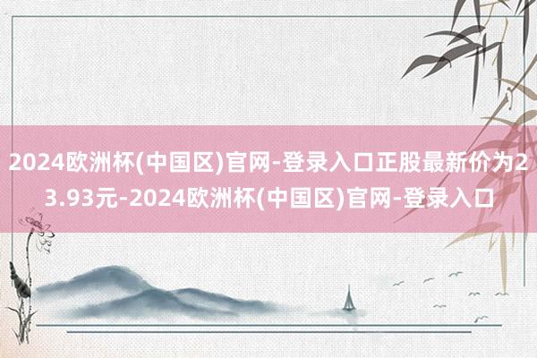 2024欧洲杯(中国区)官网-登录入口正股最新价为23.93元-2024欧洲杯(中国区)官网-登录入口