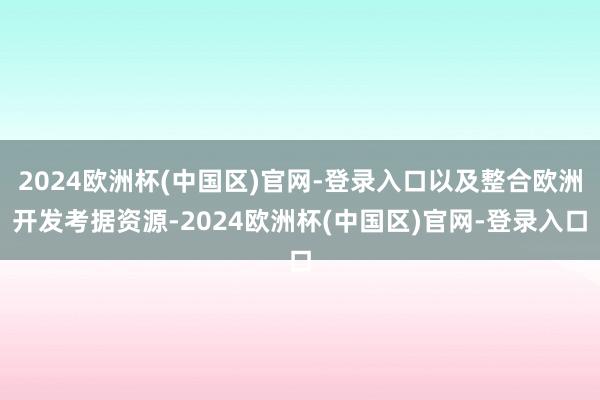 2024欧洲杯(中国区)官网-登录入口以及整合欧洲开发考据资源-2024欧洲杯(中国区)官网-登录入口