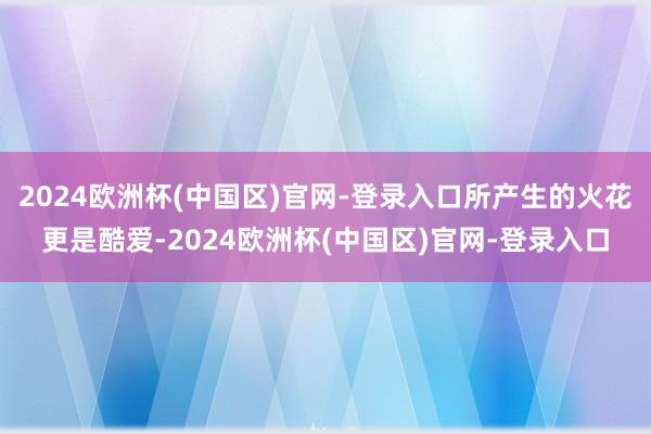 2024欧洲杯(中国区)官网-登录入口所产生的火花更是酷爱-2024欧洲杯(中国区)官网-登录入口