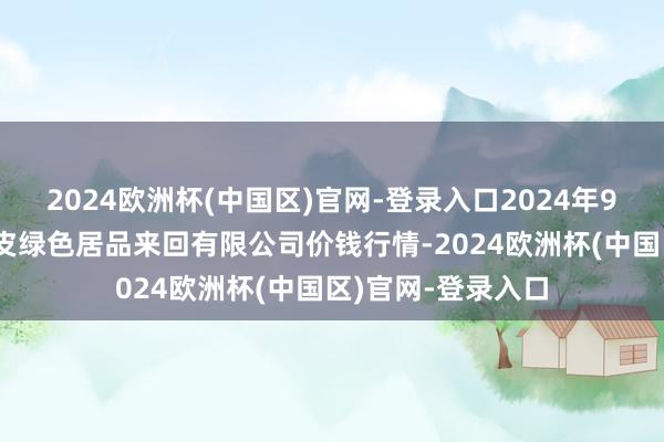 2024欧洲杯(中国区)官网-登录入口2024年9月29日遵义金地皮绿色居品来回有限公司价钱行情-2024欧洲杯(中国区)官网-登录入口