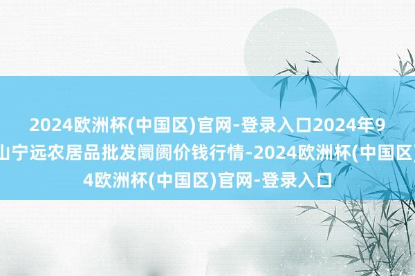 2024欧洲杯(中国区)官网-登录入口2024年9月29日辽宁鞍山宁远农居品批发阛阓价钱行情-2024欧洲杯(中国区)官网-登录入口