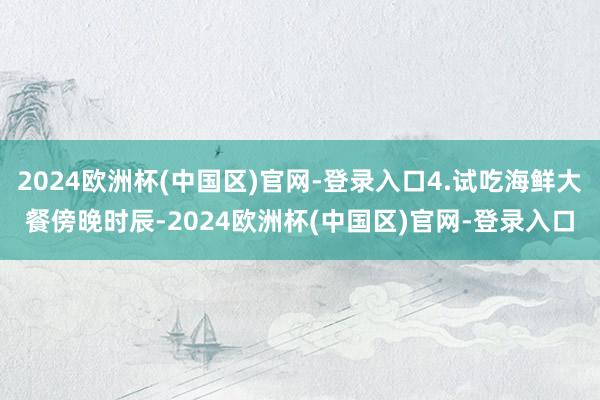 2024欧洲杯(中国区)官网-登录入口4.试吃海鲜大餐傍晚时辰-2024欧洲杯(中国区)官网-登录入口