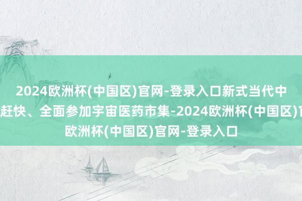 2024欧洲杯(中国区)官网-登录入口新式当代中药饮片产物正赶快、全面参加宇宙医药市集-2024欧洲杯(中国区)官网-登录入口