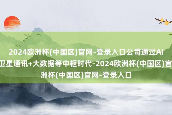 2024欧洲杯(中国区)官网-登录入口公司通过AI+区块时代+卫星通讯+大数据等中枢时代-2024欧洲杯(中国区)官网-登录入口